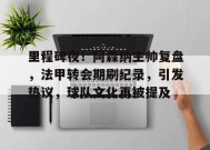 MK体育-关于里程碑夜！阿森纳主帅复盘，法甲转会期刷纪录，引发热议，球队文化再被提及的信息