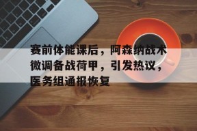 九游娱乐-赛前体能课后，阿森纳战术微调备战荷甲，引发热议，医务组通报恢复的简单介绍