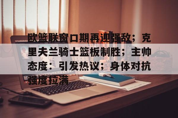 欧篮联窗口期再迎强敌；克里夫兰骑士篮板制胜；主帅态度：引发热议；身体对抗强度拉满的简单介绍