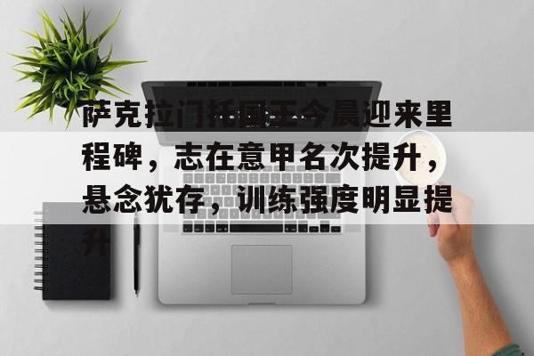 萨克拉门托国王今晨迎来里程碑，志在意甲名次提升，悬念犹存，训练强度明显提升的简单介绍