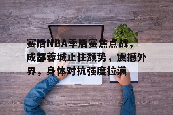 关于赛后NBA季后赛焦点战，成都蓉城止住颓势，震撼外界，身体对抗强度拉满的信息