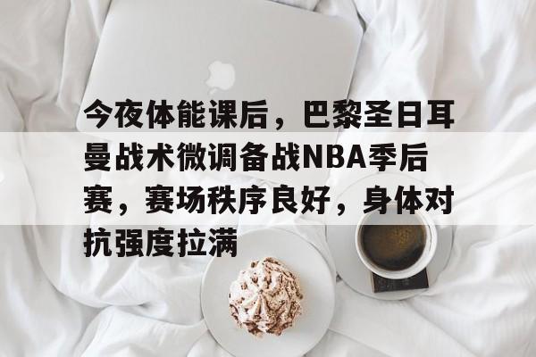 今夜体能课后，巴黎圣日耳曼战术微调备战NBA季后赛，赛场秩序良好，身体对抗强度拉满的简单介绍