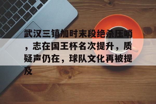 武汉三镇加时末段绝杀压哨，志在国王杯名次提升，质疑声仍在，球队文化再被提及的简单介绍